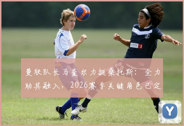 曼联队长马奎尔力挺桑托斯：全力助其融入，2026赛季关键角色已定