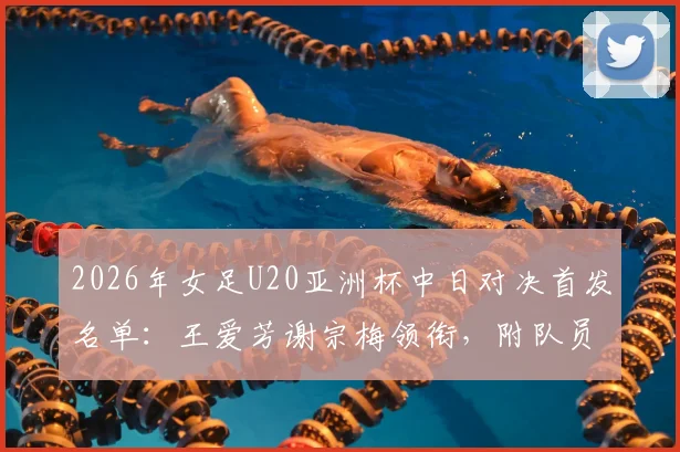 2026年女足U20亚洲杯中日对决首发名单:王爱芳谢宗梅领衔,附队员技术特点与比赛分析全览