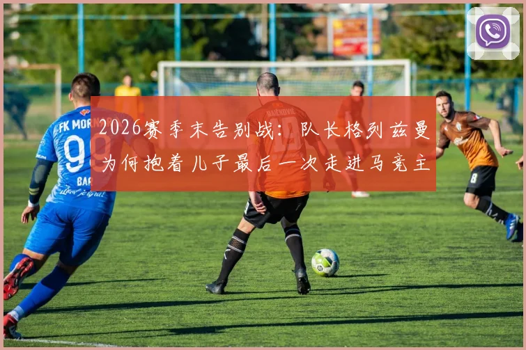 2026赛季末告别战：队长格列兹曼为何抱着儿子最后一次走进马竞主场？视频与现场细节回顾