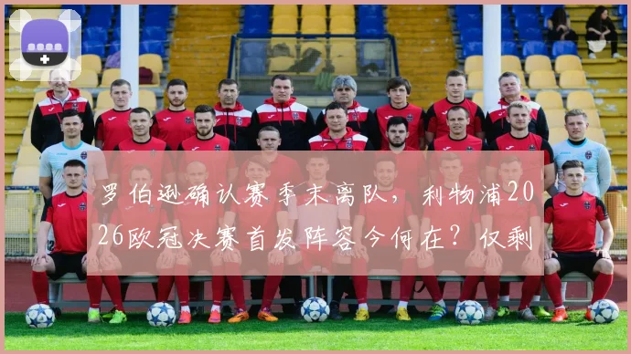 罗伯逊确认赛季末离队，利物浦2026欧冠决赛首发阵容今何在？仅剩阿利松与范戴克，红军防线面临重组