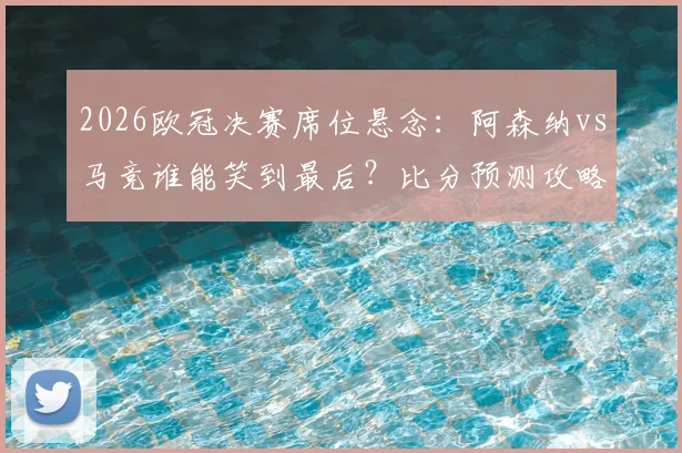 2026欧冠决赛席位悬念：阿森纳vs马竞谁能笑到最后？比分预测攻略来袭