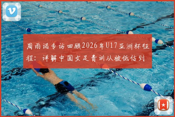 周雨诺专访回顾2026年U17亚洲杯征程：详解中国女足青训从被低估到决赛逆袭的幕后故事与成长心得