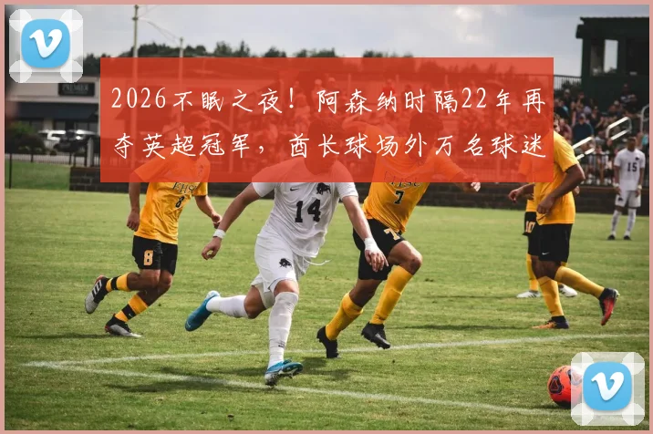 2026不眠之夜！阿森纳时隔22年再夺英超冠军，酋长球场外万名球迷彻夜狂欢庆祝全记录