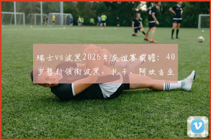 瑞士vs波黑2026年友谊赛前瞻:40岁哲科领衔波黑,扎卡、阿坎吉坐镇瑞士,恩博洛出战