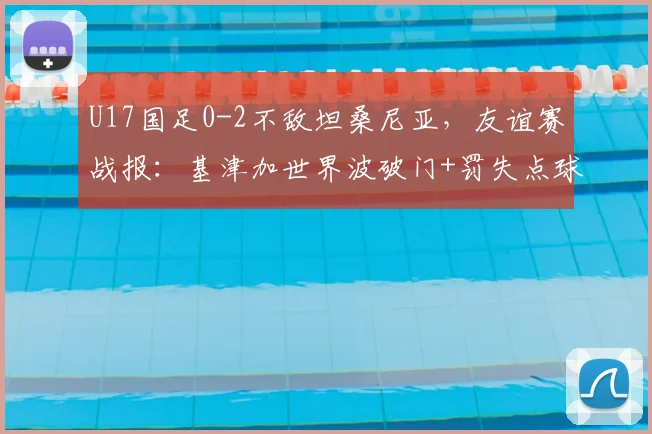 U17国足0-2不敌坦桑尼亚，友谊赛战报：基津加世界波破门+罚失点球，失利暴露哪些问题？