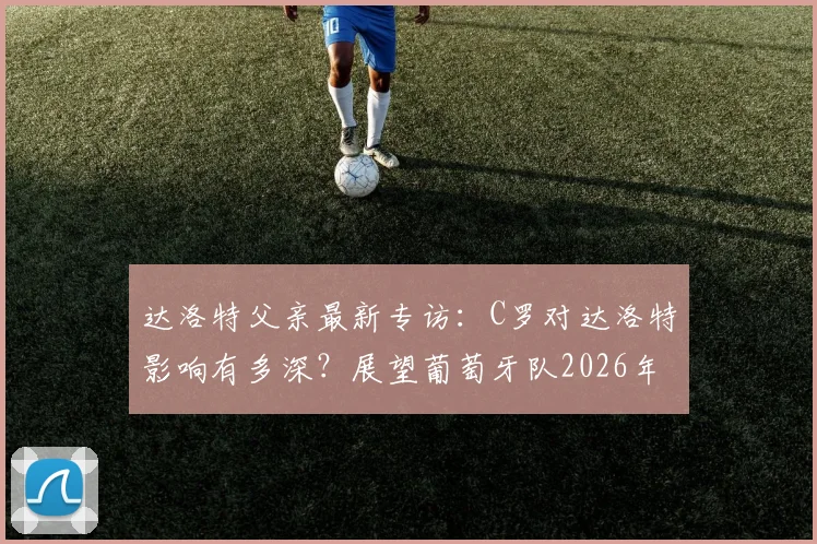 达洛特父亲最新专访：C罗对达洛特影响有多深？展望葡萄牙队2026年征程