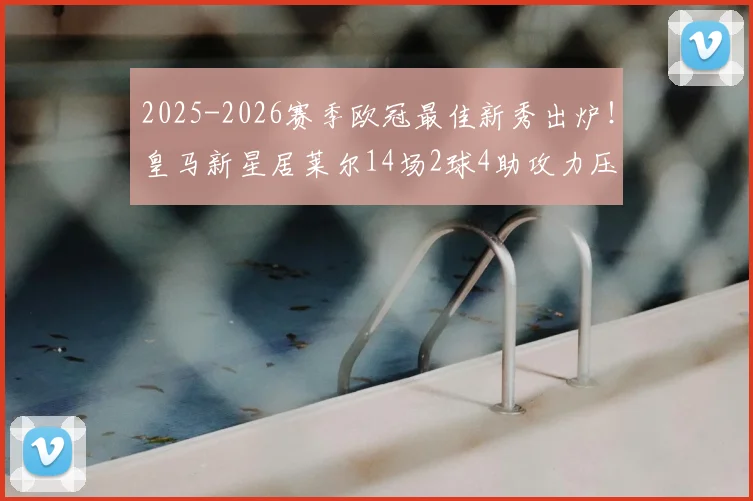 2025-2026赛季欧冠最佳新秀出炉！皇马新星居莱尔14场2球4助攻力压群雄