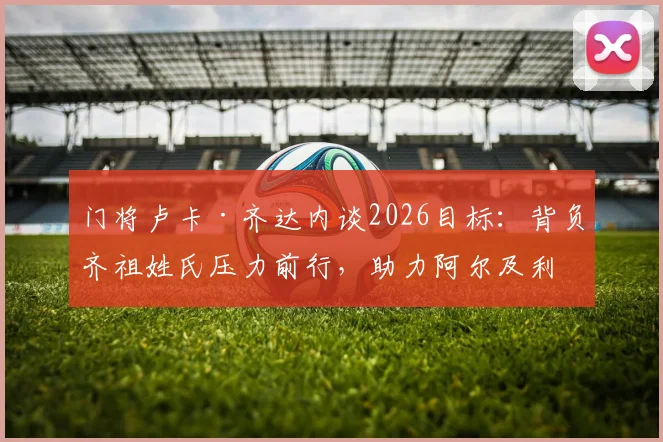 门将卢卡·齐达内谈2026目标：背负齐祖姓氏压力前行，助力阿尔及利亚冲击世界杯小组出线