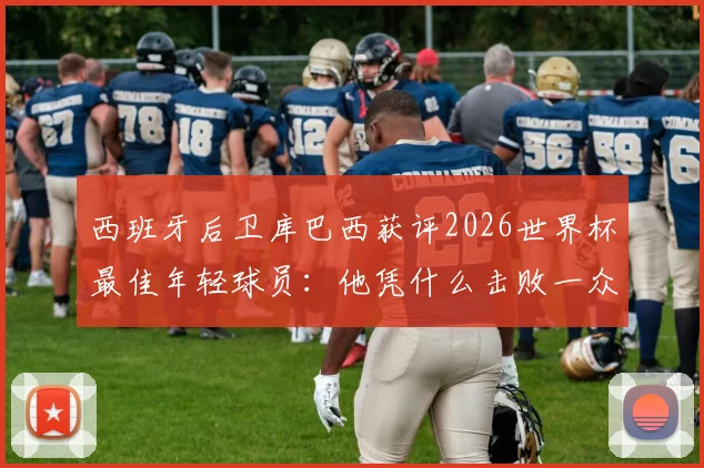 西班牙后卫库巴西获评2026世界杯最佳年轻球员：他凭什么击败一众新星夺得官方奖项？
