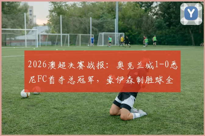 2026澳超决赛战报：奥克兰城1-0悉尼FC首夺总冠军，豪伊森制胜球全场回放与夺冠阵容分析