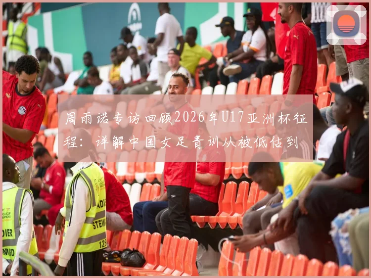 周雨诺专访回顾2026年U17亚洲杯征程：详解中国女足青训从被低估到决赛逆袭的幕后故事与成长心得