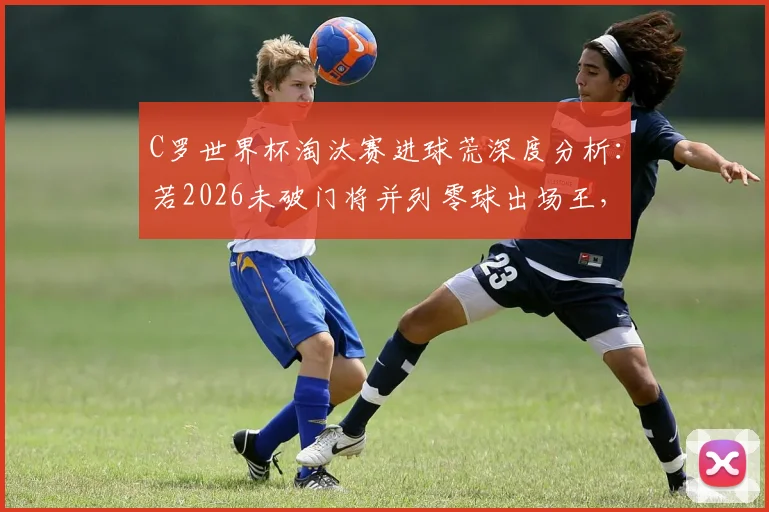 C罗世界杯淘汰赛进球荒深度分析：若2026未破门将并列零球出场王，盘点历史尴尬纪录