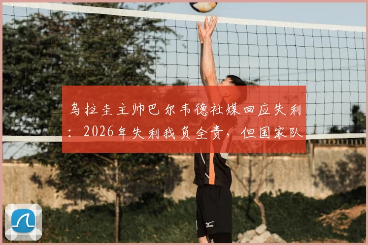 乌拉圭主帅巴尔韦德社媒回应失利:2026年失利我负全责,但国家队荣耀永不放弃