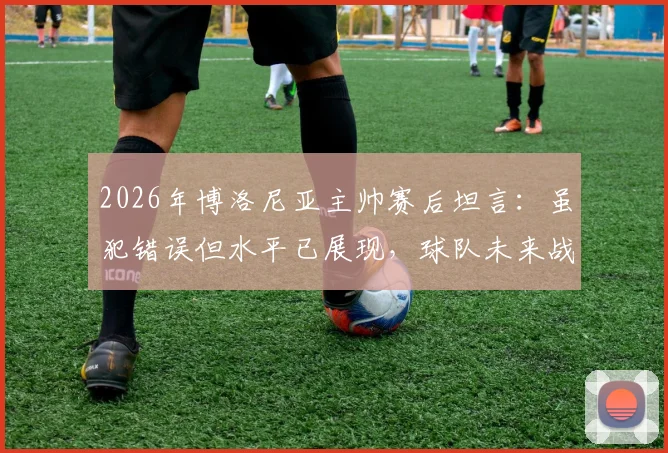 2026年博洛尼亚主帅赛后坦言：虽犯错误但水平已展现，球队未来战术走向引热议