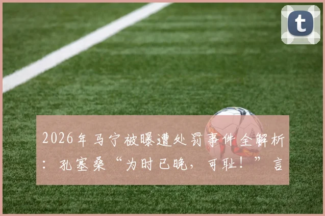 2026年马宁被曝遭处罚事件全解析：孔塞桑“为时已晚，可耻！”言论背后，沙特媒体究竟报道了什么？