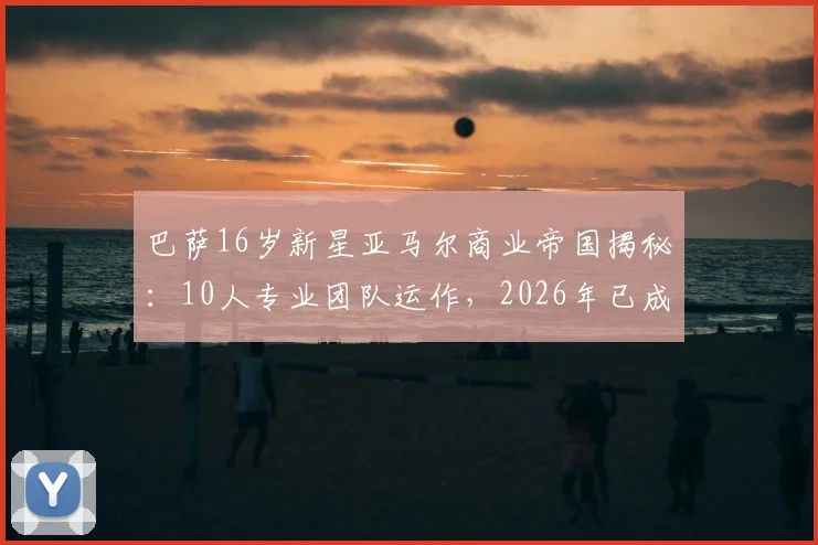 巴萨16岁新星亚马尔商业帝国揭秘:10人专业团队运作,2026年已成功注册7大品牌背后的策略