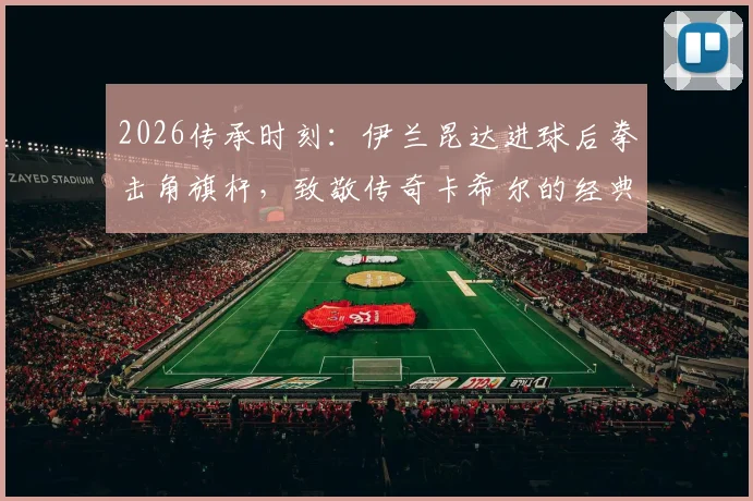 2026传承时刻：伊兰昆达进球后拳击角旗杆，致敬传奇卡希尔的经典庆祝有何深意？