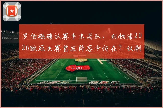 罗伯逊确认赛季末离队,利物浦2026欧冠决赛首发阵容今何在?仅剩阿利松与范戴克,红军防线面临重组