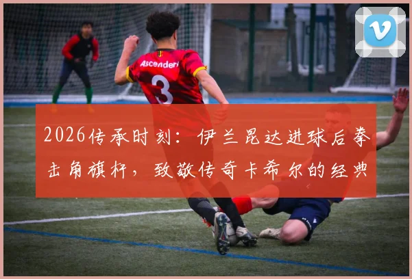 2026传承时刻：伊兰昆达进球后拳击角旗杆，致敬传奇卡希尔的经典庆祝有何深意？
