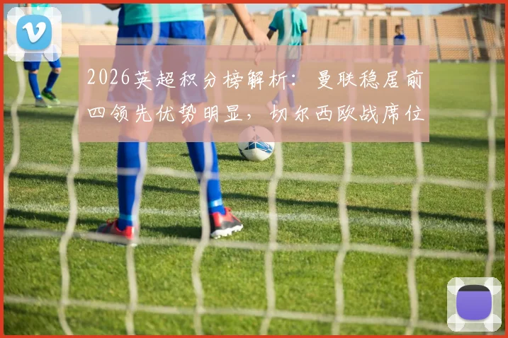 2026英超积分榜解析：曼联稳居前四领先优势明显，切尔西欧战席位告急前景分析