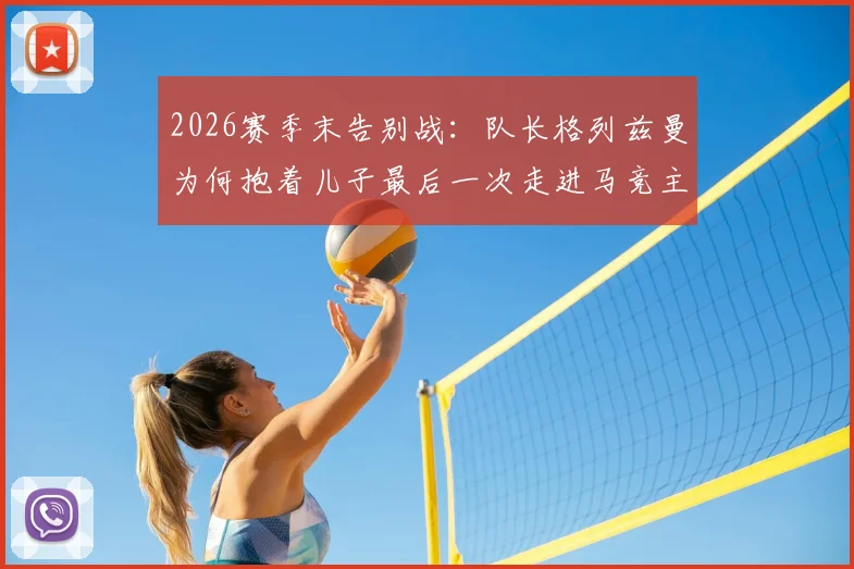2026赛季末告别战：队长格列兹曼为何抱着儿子最后一次走进马竞主场？视频与现场细节回顾