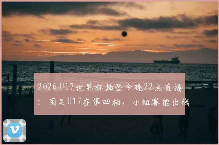 2026 U17世界杯抽签今晚22点直播：国足U17在第四档，小组赛能出线吗？