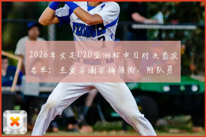 2026年女足U20亚洲杯中日对决首发名单：王爱芳谢宗梅领衔，附队员技术特点与比赛分析全览