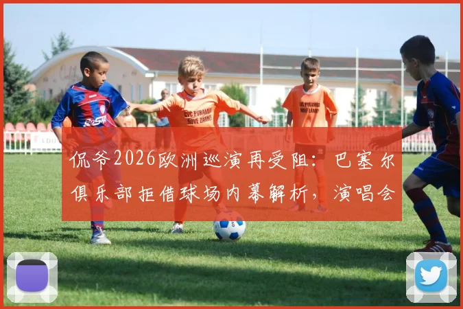 侃爷2026欧洲巡演再受阻：巴塞尔俱乐部拒借球场内幕解析，演唱会取消风波持续发酵