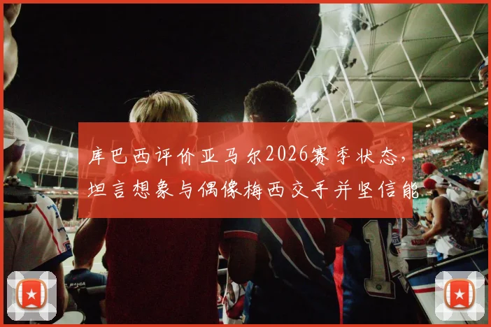 库巴西评价亚马尔2026赛季状态,坦言想象与偶像梅西交手并坚信能突破防守