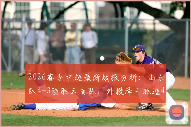2026赛季中超最新战报分析：山东队4-3险胜云南队，外援泽卡独造4球，克莱伯双响成空砍