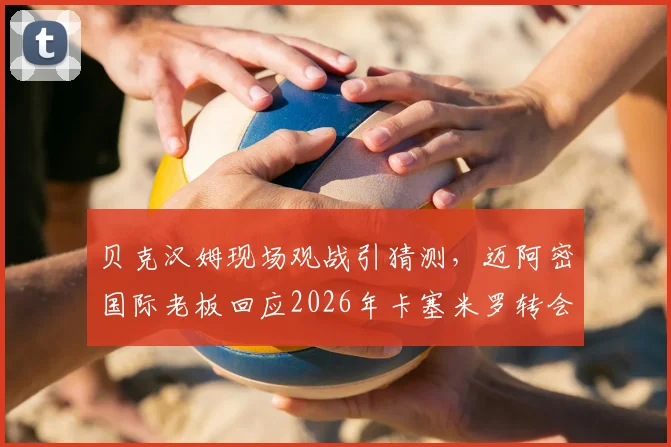 贝克汉姆现场观战引猜测，迈阿密国际老板回应2026年卡塞米罗转会传闻，美职联引援计划曝光