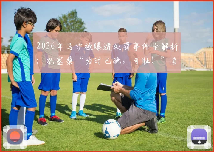2026年马宁被曝遭处罚事件全解析：孔塞桑“为时已晚，可耻！”言论背后，沙特媒体究竟报道了什么？
