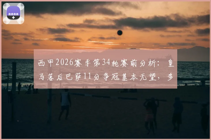 西甲2026赛季第34轮赛前分析：皇马落后巴萨11分争冠基本无望，多线作战马竞能否顶住压力？
