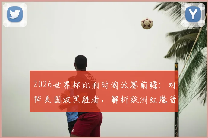 2026世界杯比利时淘汰赛前瞻：对阵美国波黑胜者，解析欧洲红魔晋级之路与战术看点