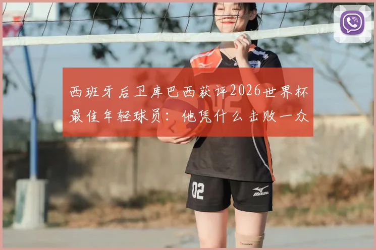 西班牙后卫库巴西获评2026世界杯最佳年轻球员：他凭什么击败一众新星夺得官方奖项？
