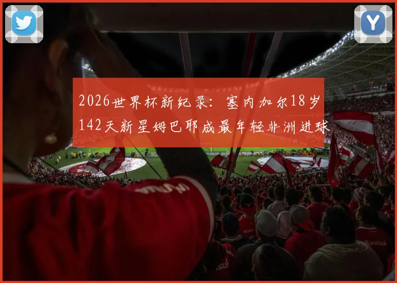 2026世界杯新纪录:塞内加尔18岁142天新星姆巴耶成最年轻非洲进球者,未来可期!
