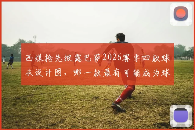 西媒抢先披露巴萨2026赛季四款球衣设计图，哪一款最有可能成为球迷抢购的热门爆款？