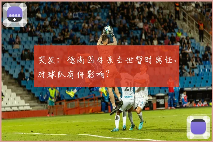 突发：德尚因母亲去世暂时离任，对球队有何影响？