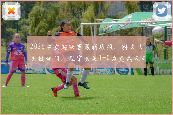 2026中女超联赛最新战报：孙文文关键破门，辽宁女足1-0力克武汉车谷江大，附两队赛况深度分析及积分排名影响