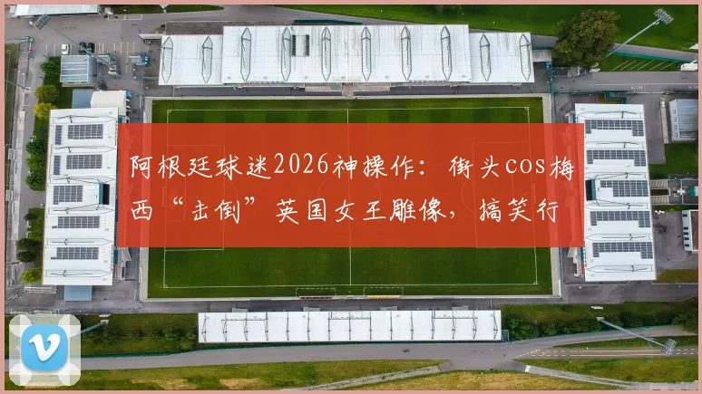 阿根廷球迷2026神操作：街头cos梅西“击倒”英国女王雕像，搞笑行为艺术引爆网络