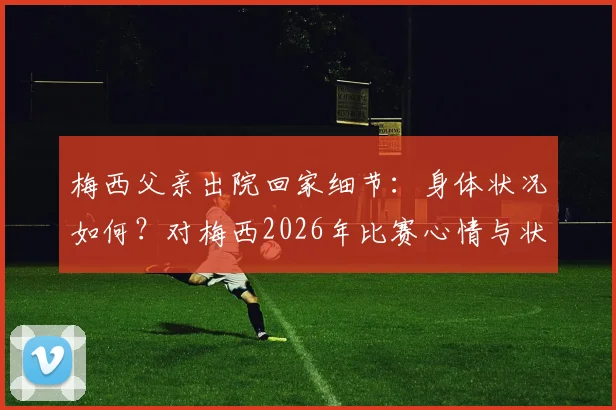 梅西父亲出院回家细节：身体状况如何？对梅西2026年比赛心情与状态影响分析