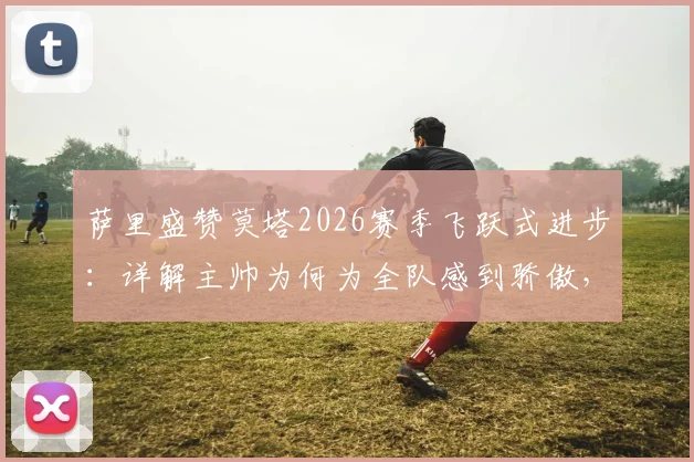 萨里盛赞莫塔2026赛季飞跃式进步：详解主帅为何为全队感到骄傲，解析拉齐奥更衣室关键转变