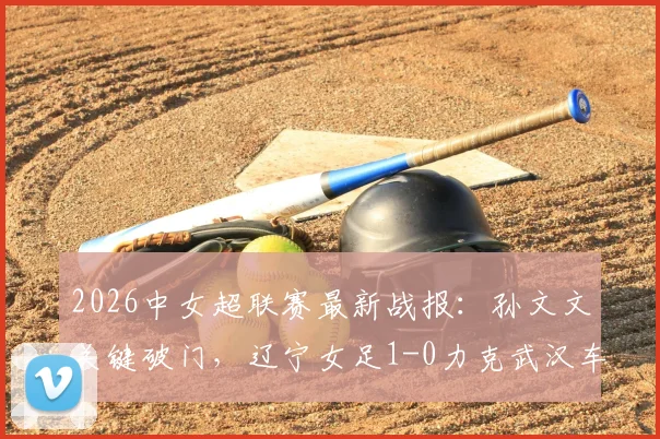 2026中女超联赛最新战报:孙文文关键破门,辽宁女足1-0力克武汉车谷江大,附两队赛况深度分析及积分排名影响