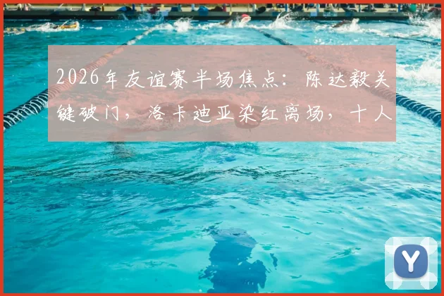 2026年友谊赛半场焦点：陈达毅关键破门，洛卡迪亚染红离场，十人库拉索1-1逼平苏格兰，半场战报深度回顾