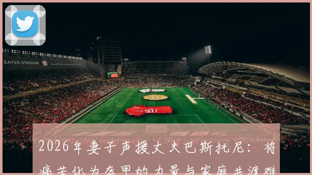 2026年妻子声援丈夫巴斯托尼：将痛苦化为盔甲的力量与家庭共渡难关的心路历程