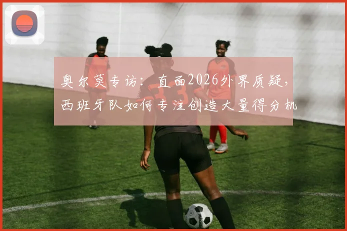 奥尔莫专访：直面2026外界质疑，西班牙队如何专注创造大量得分机会？