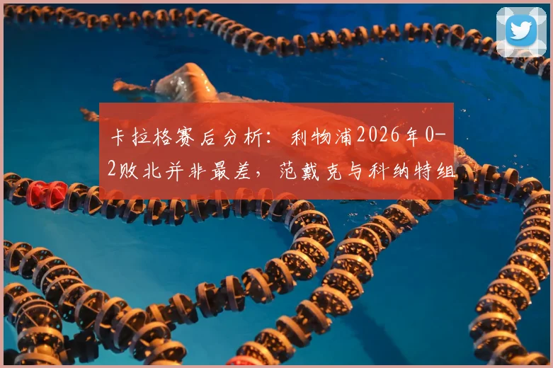 卡拉格赛后分析：利物浦2026年0-2败北并非最差，范戴克与科纳特组合问题暴露，防线重组势在必行