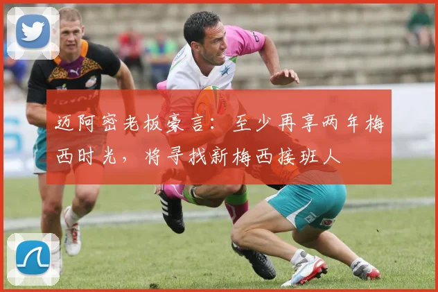 迈阿密老板豪言：至少再享两年梅西时光，将寻找新梅西接班人