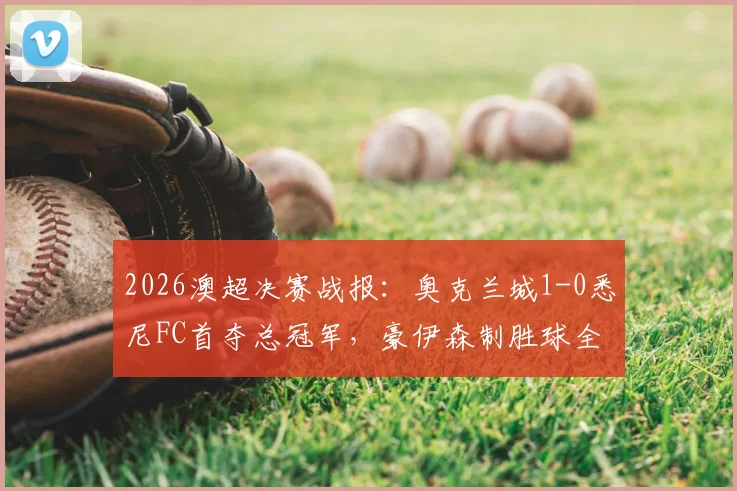 2026澳超决赛战报：奥克兰城1-0悉尼FC首夺总冠军，豪伊森制胜球全场回放与夺冠阵容分析