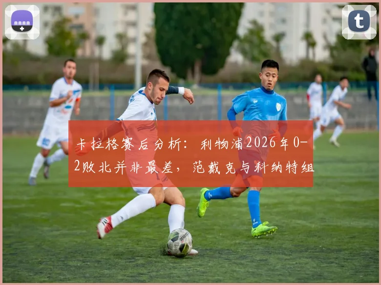 卡拉格赛后分析：利物浦2026年0-2败北并非最差，范戴克与科纳特组合问题暴露，防线重组势在必行